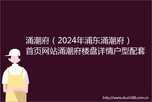 涌潮府（2024年浦东涌潮府）首页网站涌潮府楼盘详情户型配套