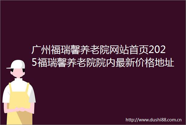 广州福瑞馨养老院网站首页2025福瑞馨养老院院内最新价格地址及服务一览