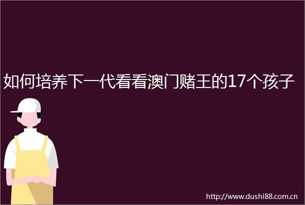 如何培养下一代看看澳门赌王的17个孩子