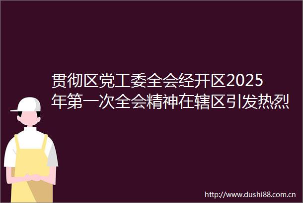 贯彻区党工委全会经开区2025年第一次全会精神在辖区引发热烈反响（二）