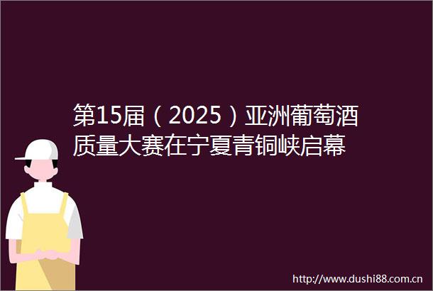 第15届（2025）亚洲葡萄酒质量大赛在宁夏青铜峡启幕