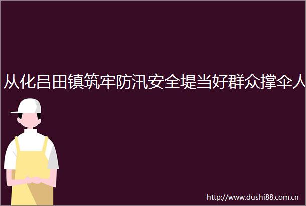 从化吕田镇筑牢防汛安全堤当好群众撑伞人