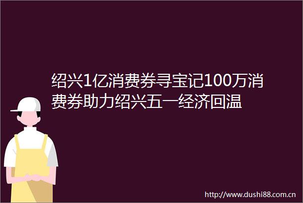 绍兴1亿消费券寻宝记100万消费券助力绍兴五一经济回温