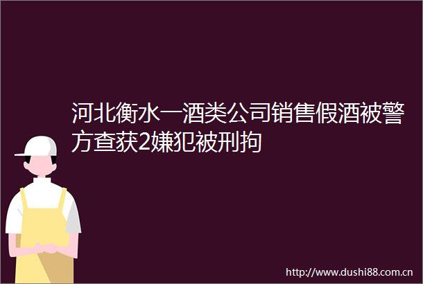 河北衡水一酒类公司销售假酒被警方查获2嫌犯被刑拘