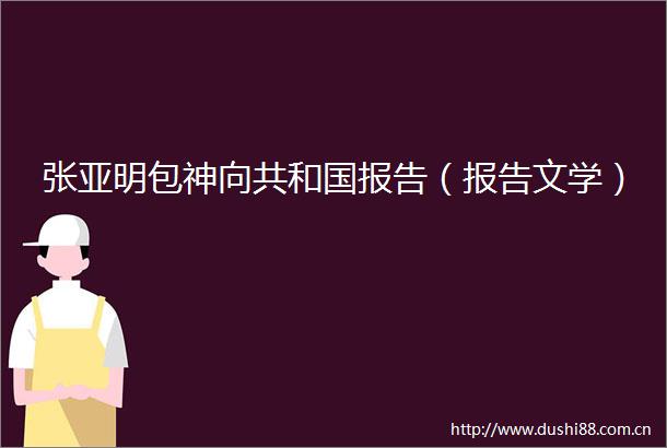 张亚明包神向共和国报告（报告文学）