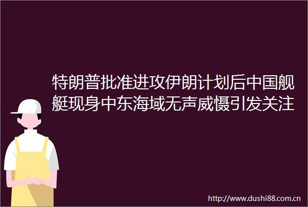 特朗普批准进攻伊朗计划后舰艇现身中东海域无声威慑引发关注