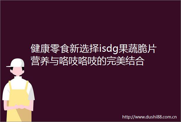 健康零食新选择isdg果蔬脆片营养与咯吱咯吱的完美结合