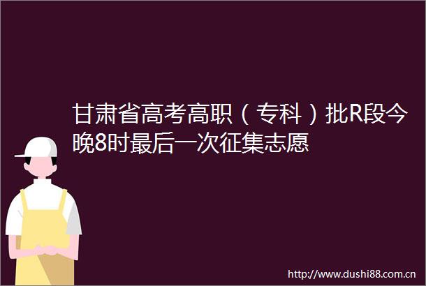甘肃省高考高职（专科）批R段今晚8时最后一次征集志愿
