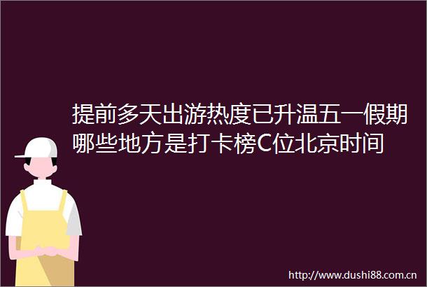 提前多天出游热度已升温五一假期哪些地方是打卡榜C位北京时间