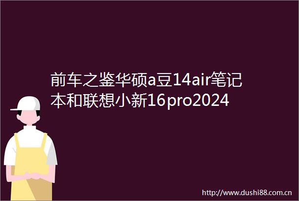 前车之鉴华硕a豆14air笔记本和联想小新16pro2024哪个好点区别是什么性能与优势评测