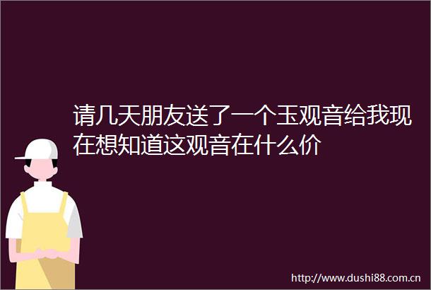 请几天朋友送了一个玉观音给我现在想知道这观音在什么价