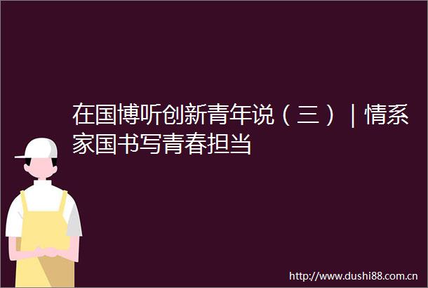 在国博听创新青年说（三）｜情系家国书写青春担当