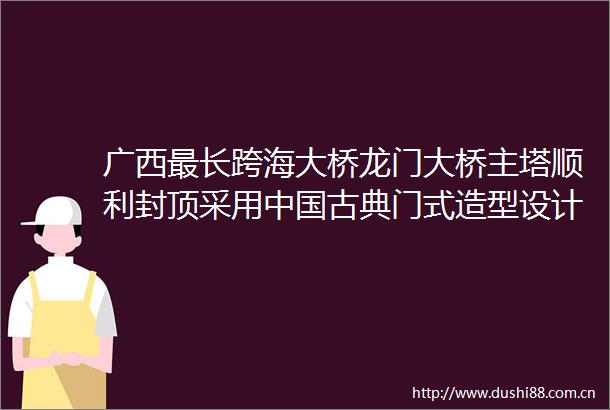 广西最长跨海大桥龙门大桥主塔顺利封顶采用古典门式造型设计