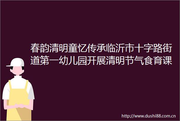 春韵清明童忆传承临沂市十字路街道第一幼儿园开展清明节气食育课程