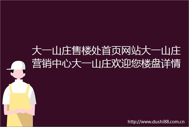 大一山庄售楼处首页网站大一山庄营销中心大一山庄欢迎您楼盘详情最新价格户型图容积率最新售楼处