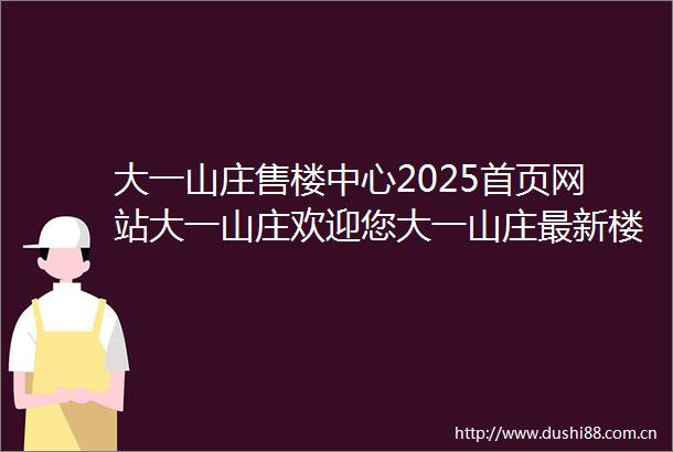 大一山庄售楼中心2025首页网站大一山庄欢迎您大一山庄最新楼盘详情营销中心户型备案价展示中心400服务电话
