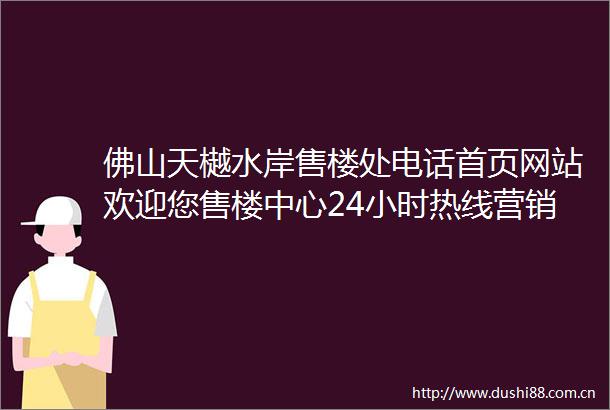 佛山天樾水岸售楼处电话首页网站欢迎您售楼中心24小时热线营销中心电话
