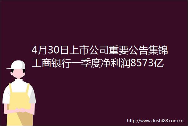 4月30日上市公司重要公告集锦工商银行一季度净利润8573亿元同比增长146