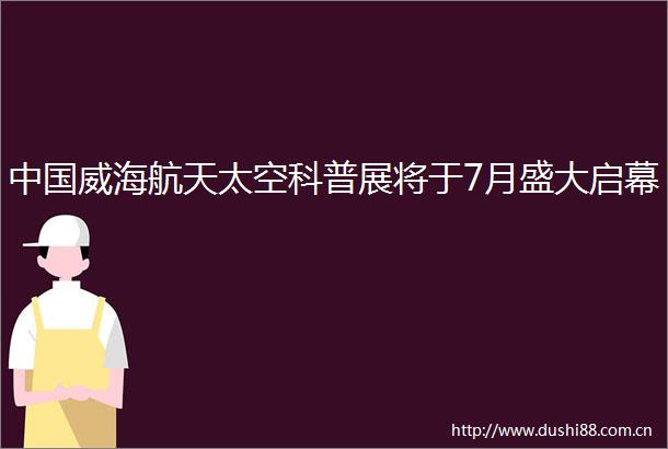 威海航天太空科普展将于7月盛大启幕