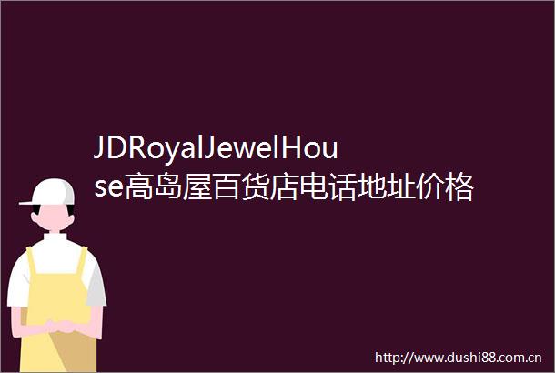 JDRoyalJewelHouse高岛屋百货店电话地址价格
