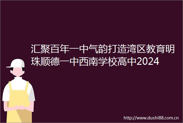 汇聚百年一中气韵打造湾区教育明珠顺德一中西南学校高中2024年招生简章