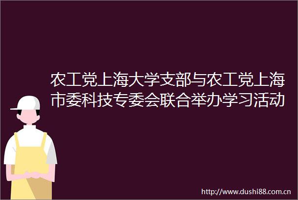 农工党上海大学支部与农工党上海市委科技专委会联合举办学习活动