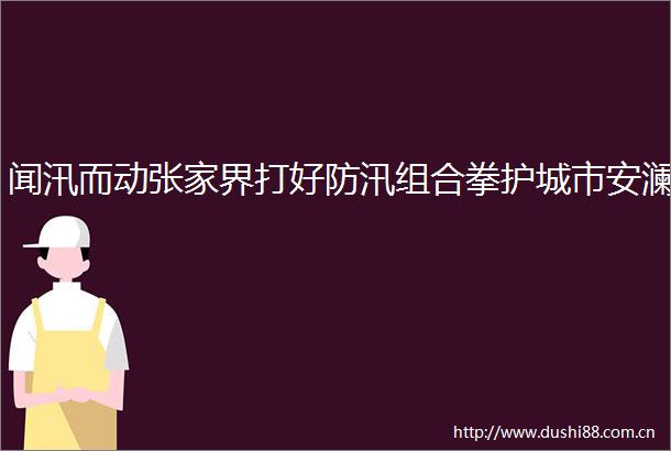 闻汛而动张家界打好防汛组合拳护城市安澜