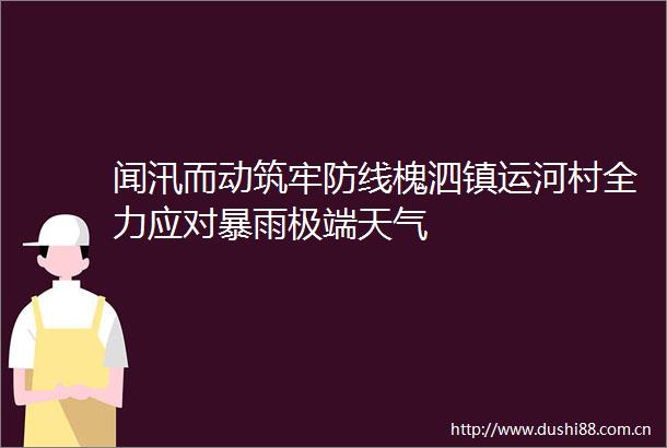 闻汛而动筑牢防线槐泗镇运河村全力应对暴雨极端天气