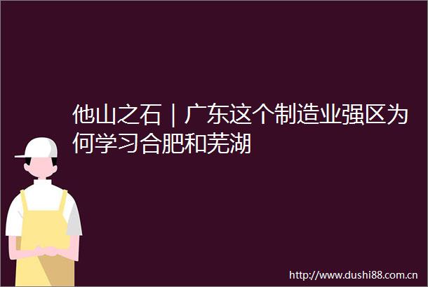 他山之石｜广东这个制造业强区为何学习合肥和芜湖