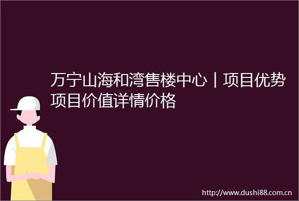 万宁山海和湾售楼中心︱项目优势项目价值详情价格