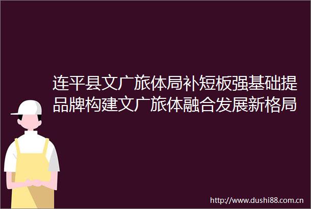 连平县文广旅体局补短板强基础提品牌构建文广旅体融合发展新格局
