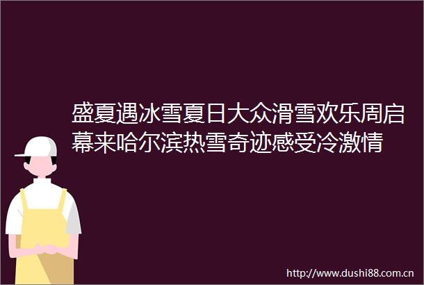 盛夏遇冰雪夏日大众滑雪欢乐周启幕来哈尔滨热雪奇迹感受冷