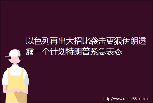 以色列再出大招比袭击更狠伊朗透露一个计划特朗普紧急表态