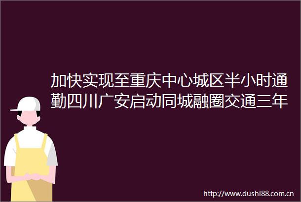 加快实现至重庆中心城区半小时通勤四川广安启动同城融圈交通三年大会战