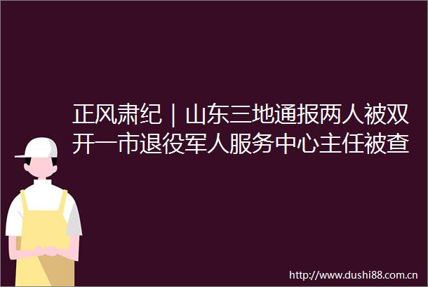 正风肃纪｜山东三地通报两人被双开一市退役军人服务中心主任被查