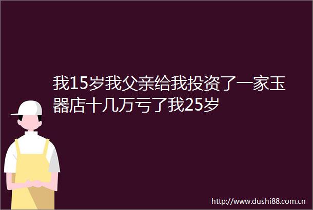 我15岁我父亲给我投资了一家玉器店十几万亏了我25岁