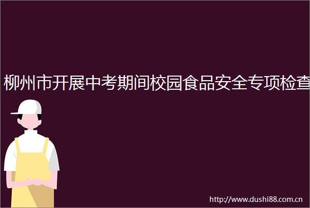 柳州市开展中考期间校园食品安全专项检查