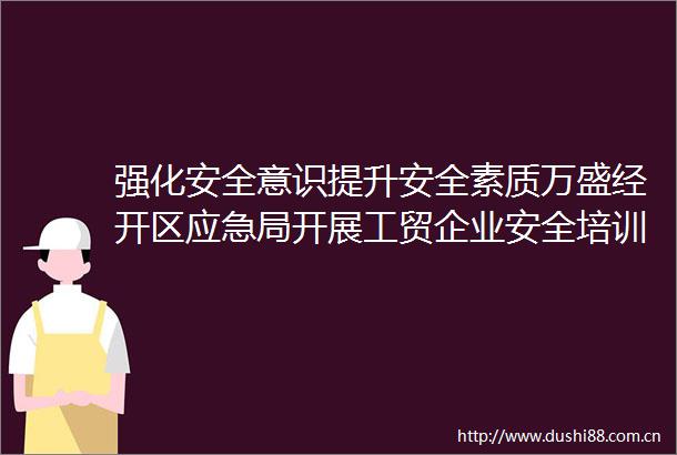 强化安全意识提升安全素质万盛经开区应急局开展工贸企业安全培训