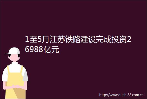 1至5月江苏铁路建设完成投资26988亿元