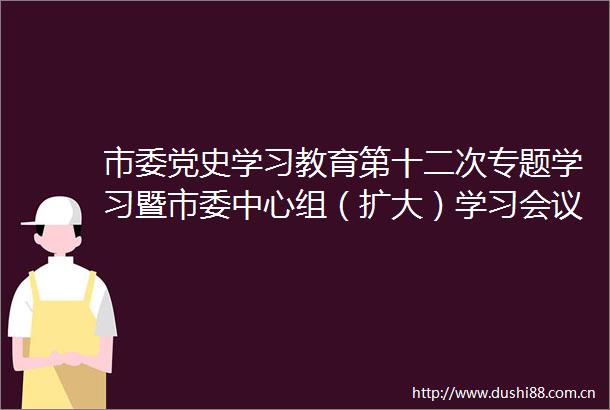 市委党史学习教育第十二次专题学习暨市委中心组（扩大）学习会议召开
