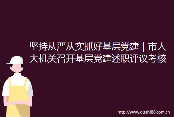 坚持从严从实抓好基层党建｜市人大机关召开基层党建述职评议考核会议