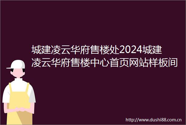 城建凌云华府售楼处2024城建凌云华府售楼中心首页网站样板间价格户型容积率