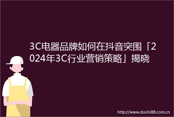 3C电器品牌如何在抖音突围「2024年3C行业营销策略」揭晓答案