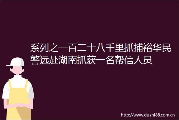 系列之一百二十八千里抓捕裕华远赴湖南抓获一名帮信人员