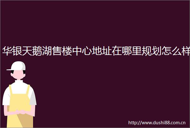 华银天鹅湖售楼中心地址在哪里规划怎么样