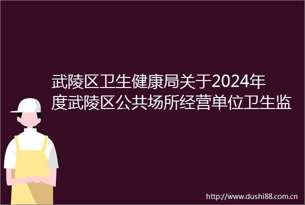 武陵区卫生健康局关于2024年度武陵区公共场所经营单位卫生监督量化分级评定结果的公告