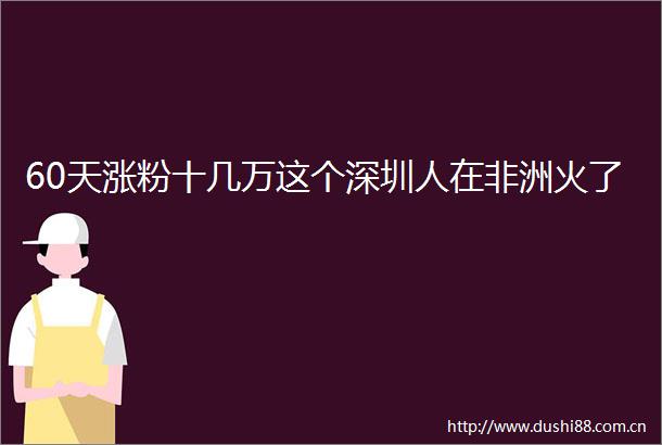 60天涨粉十几万这个深圳人在非洲火了