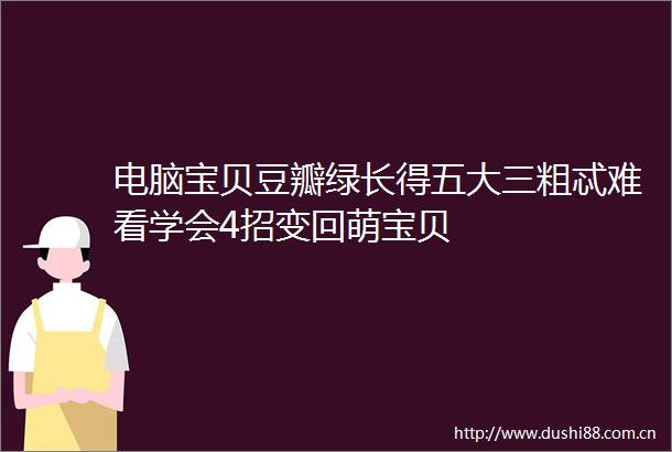 电脑宝贝豆瓣绿长得五大三粗忒难看学会4招变回萌宝贝