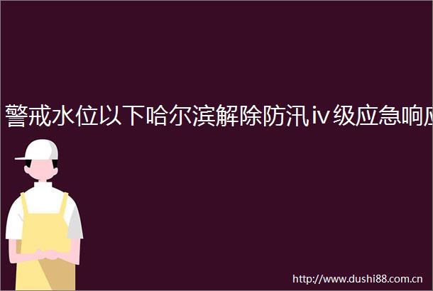 警戒水位以下哈尔滨解除防汛ⅳ级应急响应