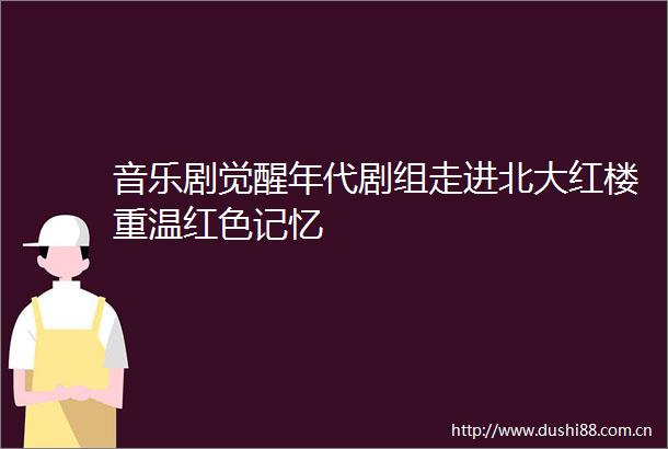 音乐剧觉醒年代剧组走进北大红楼重温红色记忆